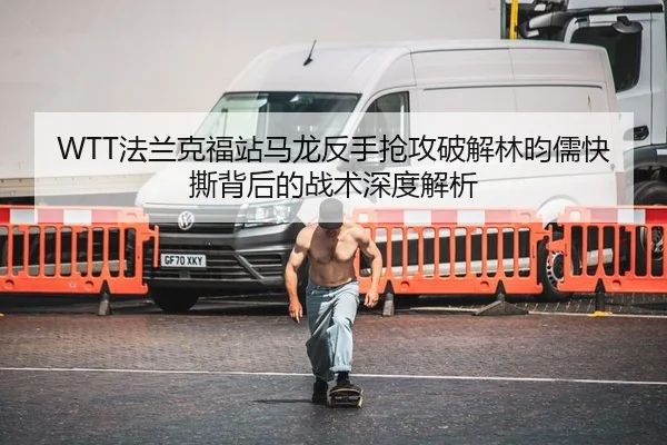 WTT法兰克福站马龙反手抢攻破解林昀儒快撕背后的战术深度解析
