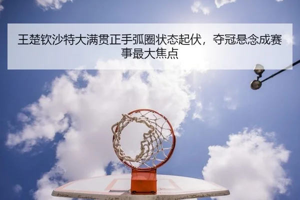 王楚钦沙特大满贯正手弧圈状态起伏，夺冠悬念成赛事最大焦点